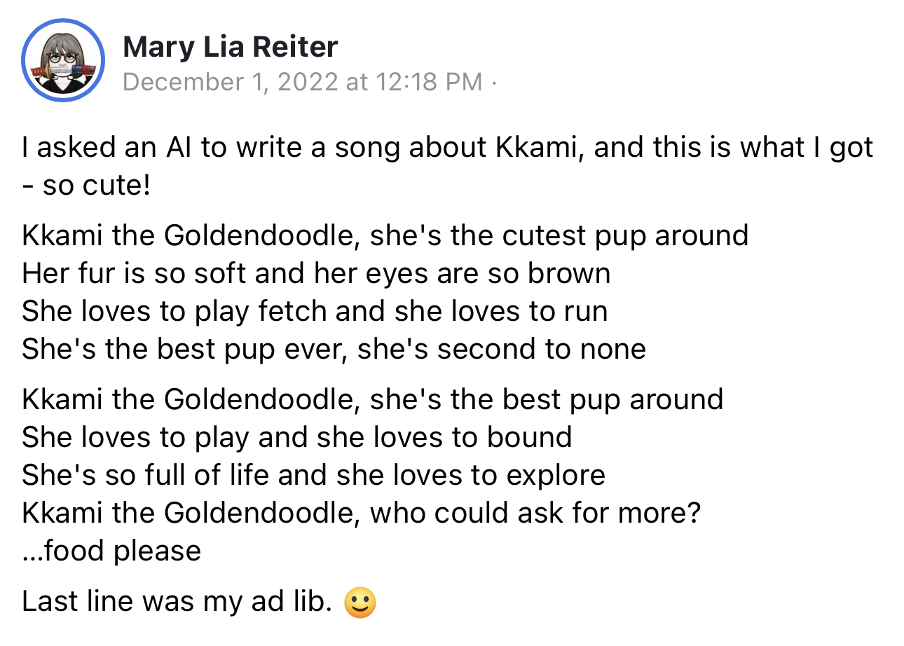 I asked an Al to write a song about Kkami, and this is what I got - so cute! Kkami the Goldendoodle, she's the cutest pup around. Her fur is so soft and her eyes are so brown. She loves to play fetch and she loves to run She's the best pup ever, she's second to none Kkami the Goldendoodle, she's the best pup around. She loves to play and she loves to bound. She's so full of life and she loves to explore Kkami the Goldendoodle, who could ask for more? ..food please. Last line was my ad lib.