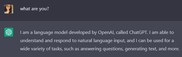what are you? I am a language model developed by OpenAI, called ChatGPT. I am able to understand and respond to natural language input, and I can be used for a wide variety of tasks, such as answering questions, generating text, and more.